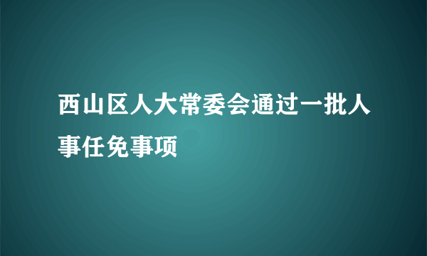 西山区人大常委会通过一批人事任免事项