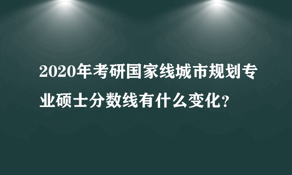 2020年考研国家线城市规划专业硕士分数线有什么变化？