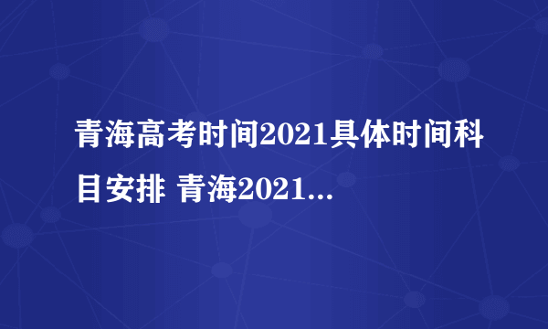 青海高考时间2021具体时间科目安排 青海2021年高考考试安排