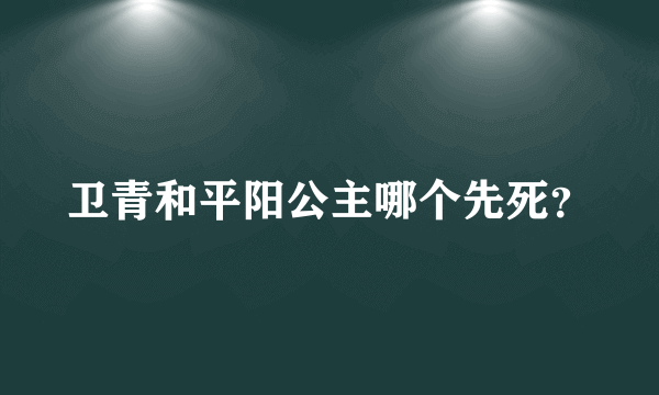 卫青和平阳公主哪个先死？