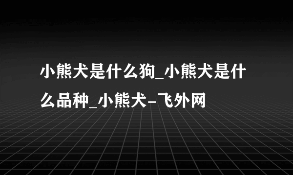 小熊犬是什么狗_小熊犬是什么品种_小熊犬-飞外网