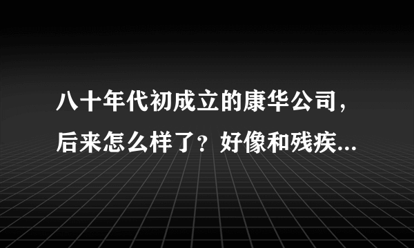 八十年代初成立的康华公司，后来怎么样了？好像和残疾人有关系？