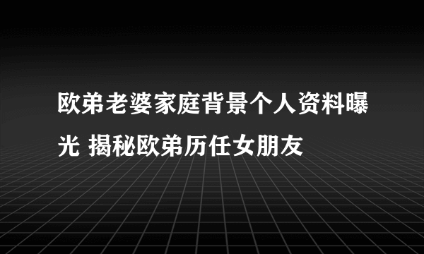 欧弟老婆家庭背景个人资料曝光 揭秘欧弟历任女朋友