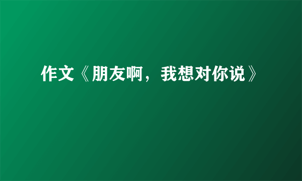 作文《朋友啊，我想对你说》