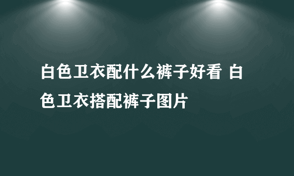 白色卫衣配什么裤子好看 白色卫衣搭配裤子图片