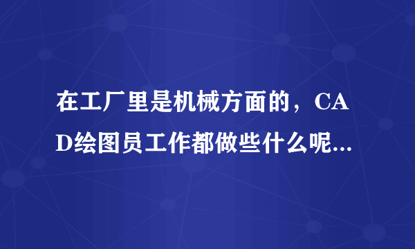 在工厂里是机械方面的，CAD绘图员工作都做些什么呢?怎么做呢?最好有个详细的描述