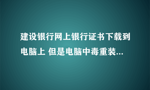 建设银行网上银行证书下载到电脑上 但是电脑中毒重装之后就没了  怎么办啊