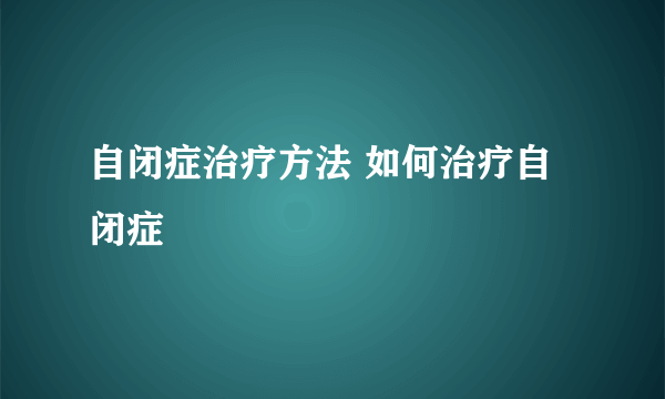 自闭症治疗方法 如何治疗自闭症