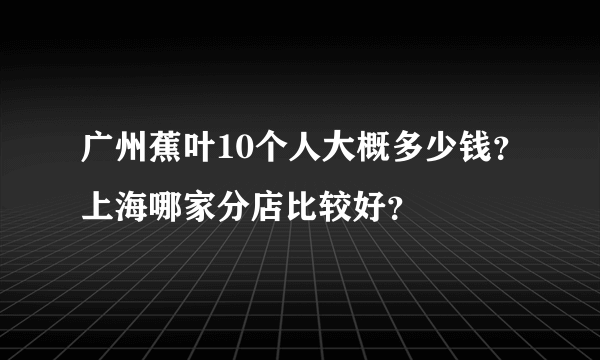 广州蕉叶10个人大概多少钱？上海哪家分店比较好？