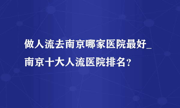 做人流去南京哪家医院最好_南京十大人流医院排名？