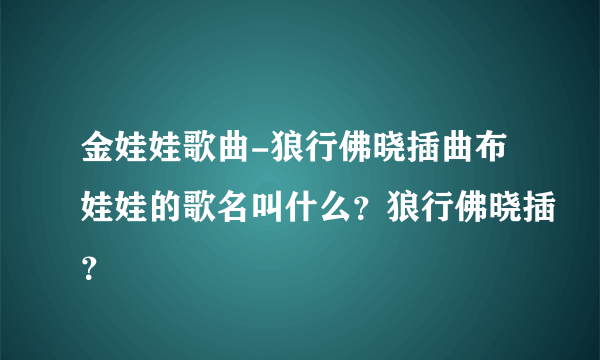 金娃娃歌曲-狼行佛晓插曲布娃娃的歌名叫什么？狼行佛晓插？