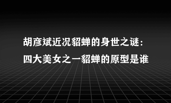 胡彦斌近况貂蝉的身世之谜：四大美女之一貂蝉的原型是谁