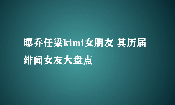 曝乔任梁kimi女朋友 其历届绯闻女友大盘点