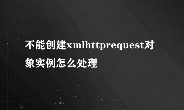 不能创建xmlhttprequest对象实例怎么处理