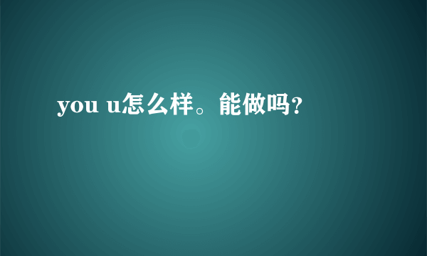 you u怎么样。能做吗？