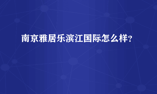 南京雅居乐滨江国际怎么样？