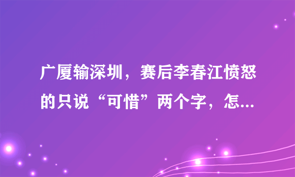 广厦输深圳，赛后李春江愤怒的只说“可惜”两个字，怎么评价？