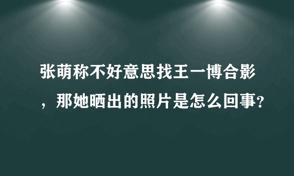 张萌称不好意思找王一博合影，那她晒出的照片是怎么回事？