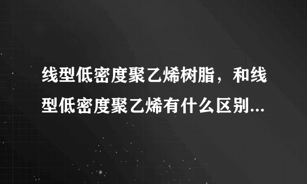 线型低密度聚乙烯树脂，和线型低密度聚乙烯有什么区别，求高手回答！拜谢