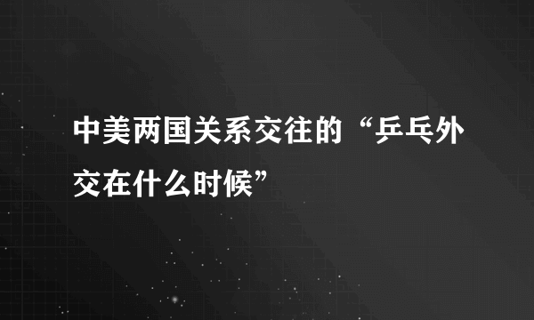 中美两国关系交往的“乒乓外交在什么时候”