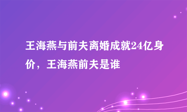 王海燕与前夫离婚成就24亿身价，王海燕前夫是谁