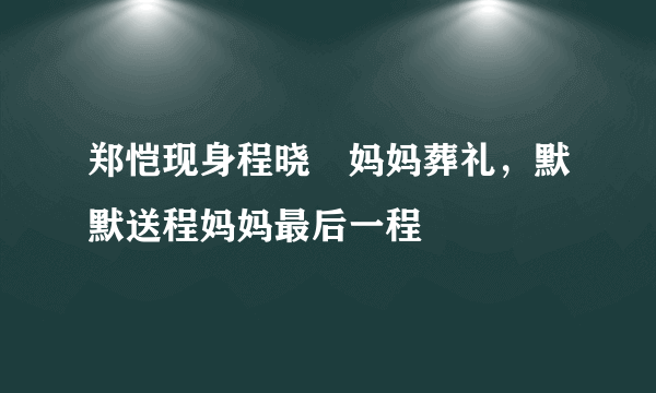 郑恺现身程晓玥妈妈葬礼，默默送程妈妈最后一程