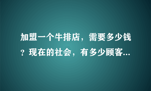 加盟一个牛排店，需要多少钱？现在的社会，有多少顾客可以消费的起？？？