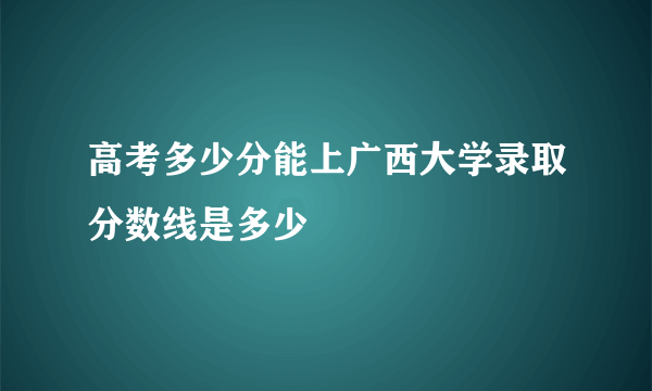 高考多少分能上广西大学录取分数线是多少