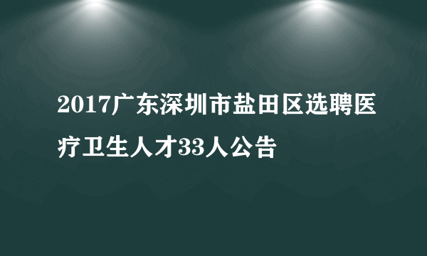 2017广东深圳市盐田区选聘医疗卫生人才33人公告