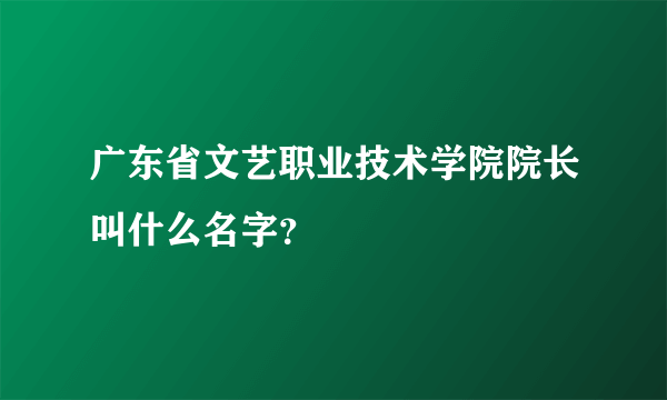 广东省文艺职业技术学院院长叫什么名字？