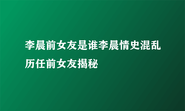 李晨前女友是谁李晨情史混乱历任前女友揭秘