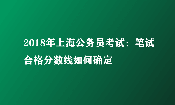 2018年上海公务员考试：笔试合格分数线如何确定