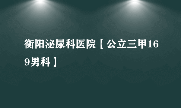 衡阳泌尿科医院【公立三甲169男科】