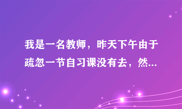 我是一名教师，昨天下午由于疏忽一节自习课没有去，然后课上发生了打架事件，我在这件事中应付怎样的责任？家长要求看病的一样费，应当我出吗？ 可以给我解说一下吗？