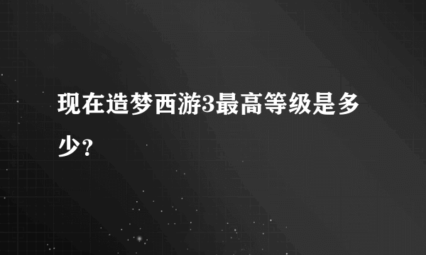 现在造梦西游3最高等级是多少？