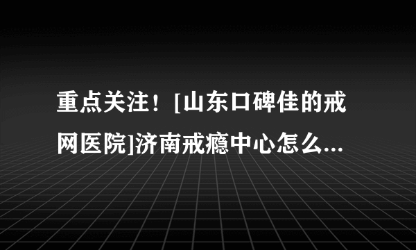 重点关注！[山东口碑佳的戒网医院]济南戒瘾中心怎么去【患者口碑医院】