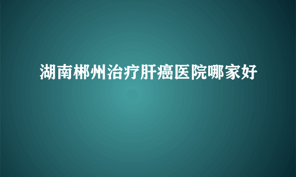 湖南郴州治疗肝癌医院哪家好