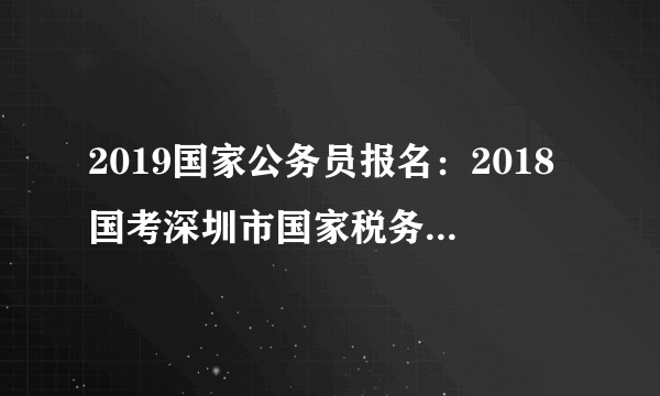 2019国家公务员报名：2018国考深圳市国家税务局职位入面分数线