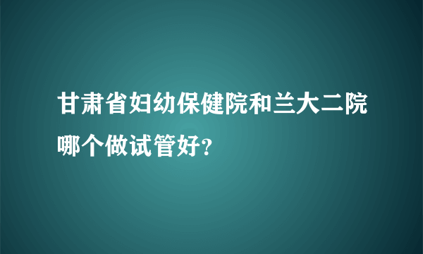 甘肃省妇幼保健院和兰大二院哪个做试管好？