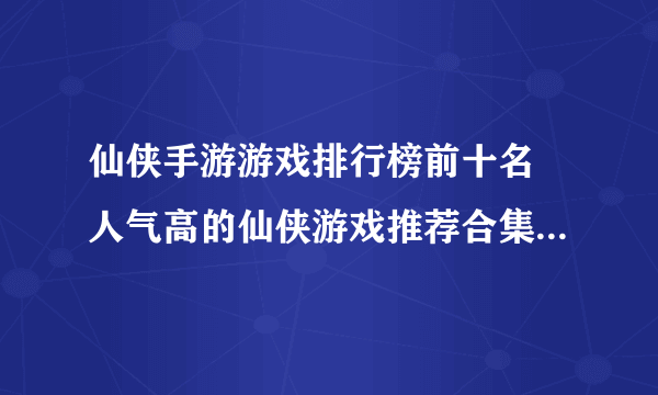 仙侠手游游戏排行榜前十名 人气高的仙侠游戏推荐合集2023