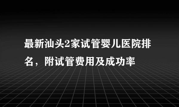 最新汕头2家试管婴儿医院排名，附试管费用及成功率