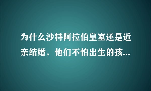 为什么沙特阿拉伯皇室还是近亲结婚，他们不怕出生的孩子有严重畸形吗？