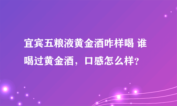 宜宾五粮液黄金酒咋样喝 谁喝过黄金酒，口感怎么样？