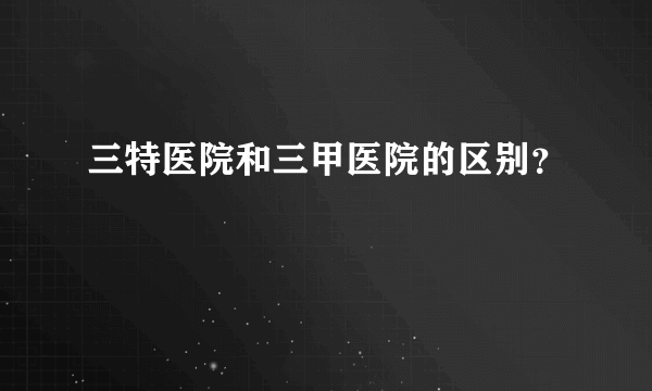 三特医院和三甲医院的区别？