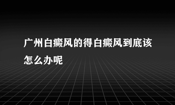 广州白癜风的得白癜风到底该怎么办呢