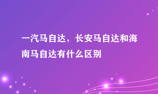 一汽马自达，长安马自达和海南马自达有什么区别