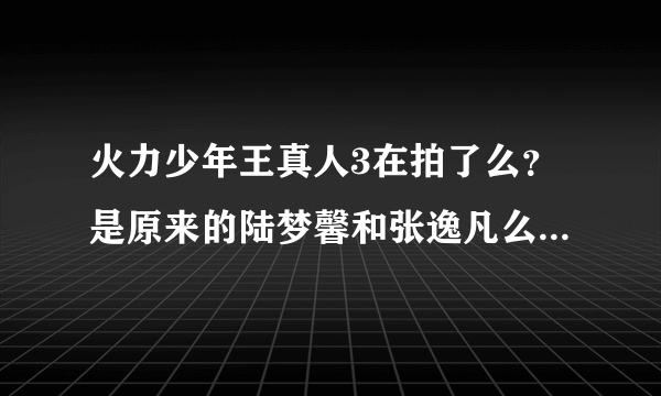 火力少年王真人3在拍了么？是原来的陆梦馨和张逸凡么？在拍的话几几年几月可以出。谢谢拉。我超喜欢他们的