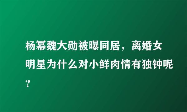 杨幂魏大勋被曝同居，离婚女明星为什么对小鲜肉情有独钟呢？