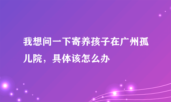 我想问一下寄养孩子在广州孤儿院，具体该怎么办