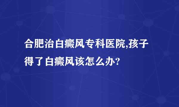 合肥治白癜风专科医院,孩子得了白癜风该怎么办?